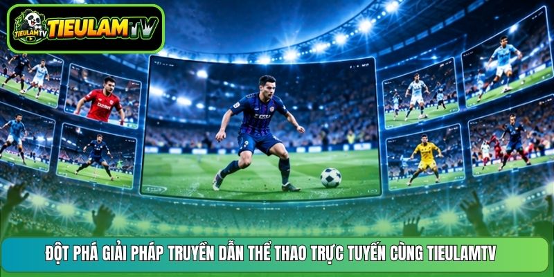 Đột phá giải pháp truyền dẫn thể thao trực tuyến cùng TieulamTV